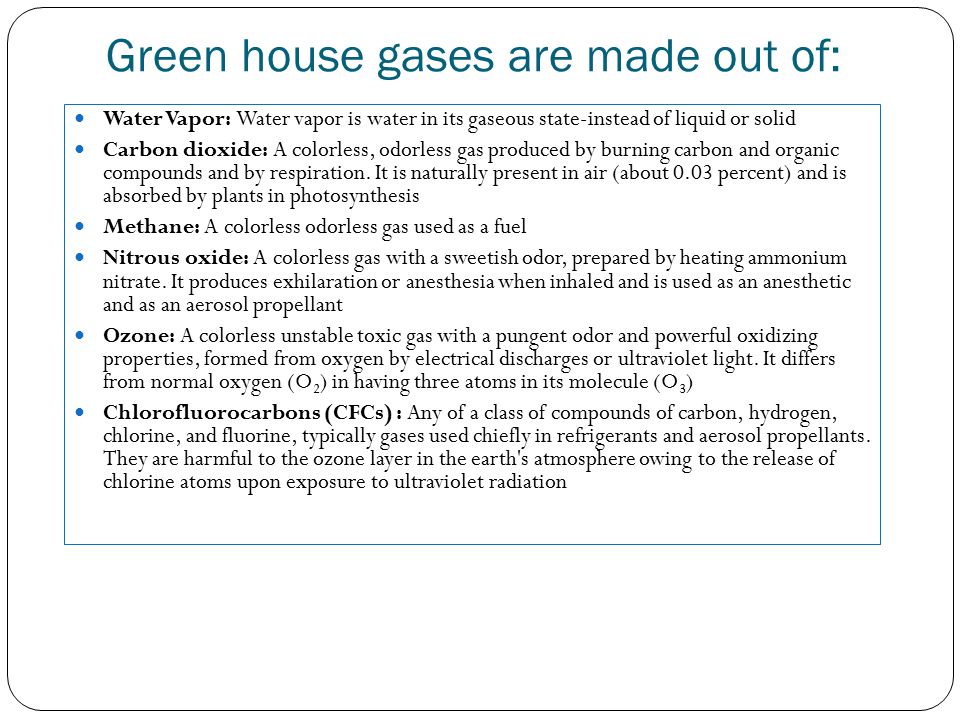 Green house gases are made out of: Water Vapor: Water vapor is water in its gaseous state-instead of liquid or solid Carbon dioxide: A colorless, odorless gas produced by burning carbon and organic compounds and by respiration.