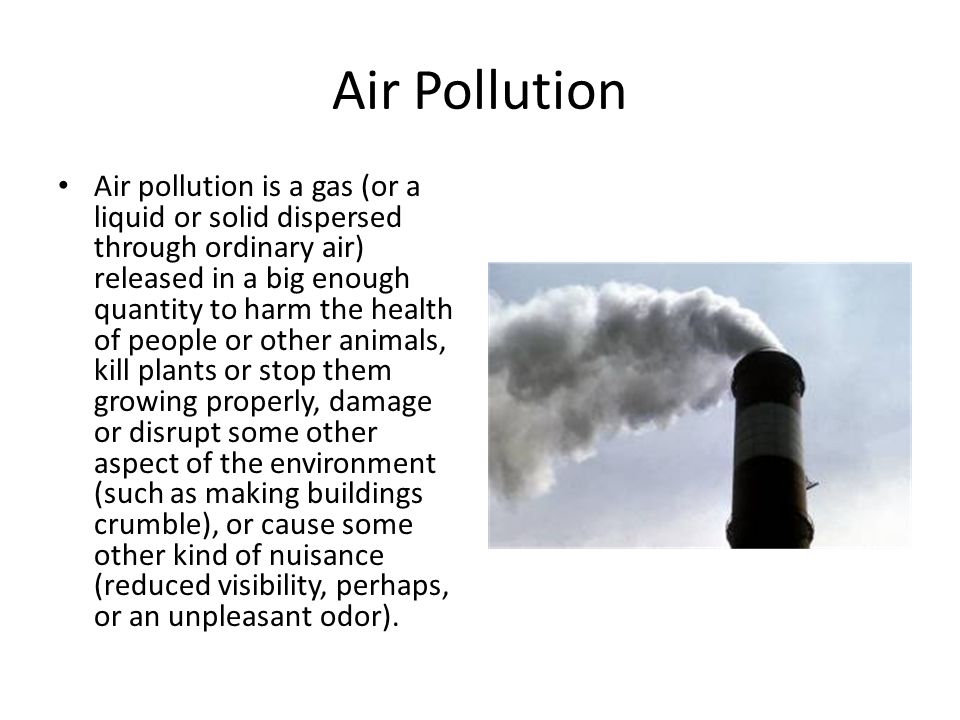 Air Pollution Air pollution is a gas (or a liquid or solid dispersed through ordinary air) released in a big enough quantity to harm the health of people or other animals, kill plants or stop them growing properly, damage or disrupt some other aspect of the environment (such as making buildings crumble), or cause some other kind of nuisance (reduced visibility, perhaps, or an unpleasant odor).