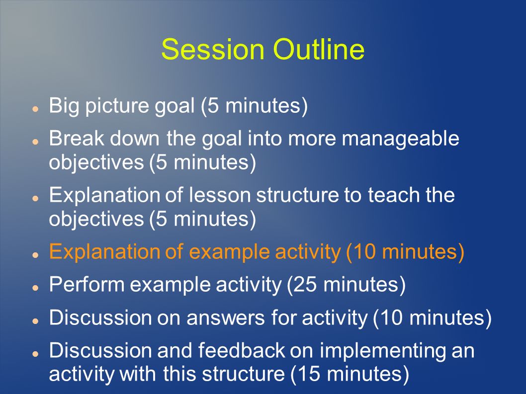 Session Outline Big picture goal (5 minutes) Break down the goal into more manageable objectives (5 minutes) Explanation of lesson structure to teach the objectives (5 minutes) Explanation of example activity (10 minutes) Perform example activity (25 minutes) Discussion on answers for activity (10 minutes) Discussion and feedback on implementing an activity with this structure (15 minutes)