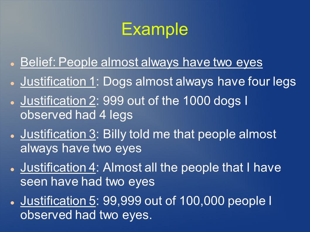 Example Belief: People almost always have two eyes Justification 1: Dogs almost always have four legs Justification 2: 999 out of the 1000 dogs I observed had 4 legs Justification 3: Billy told me that people almost always have two eyes Justification 4: Almost all the people that I have seen have had two eyes Justification 5: 99,999 out of 100,000 people I observed had two eyes.