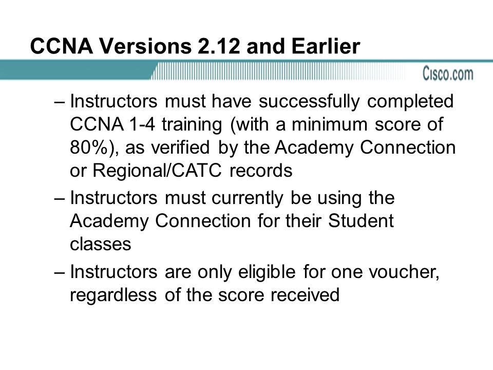 CCNA Versions 2.12 and Earlier –Instructors must have successfully completed CCNA 1-4 training (with a minimum score of 80%), as verified by the Academy Connection or Regional/CATC records –Instructors must currently be using the Academy Connection for their Student classes –Instructors are only eligible for one voucher, regardless of the score received