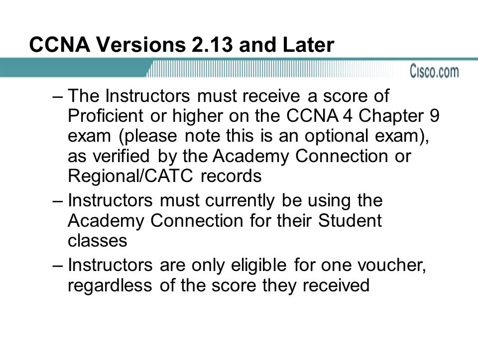 CCNA Versions 2.13 and Later –The Instructors must receive a score of Proficient or higher on the CCNA 4 Chapter 9 exam (please note this is an optional exam), as verified by the Academy Connection or Regional/CATC records –Instructors must currently be using the Academy Connection for their Student classes –Instructors are only eligible for one voucher, regardless of the score they received