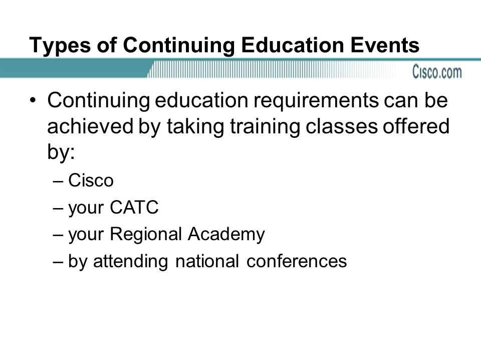 Types of Continuing Education Events Continuing education requirements can be achieved by taking training classes offered by: –Cisco –your CATC –your Regional Academy –by attending national conferences