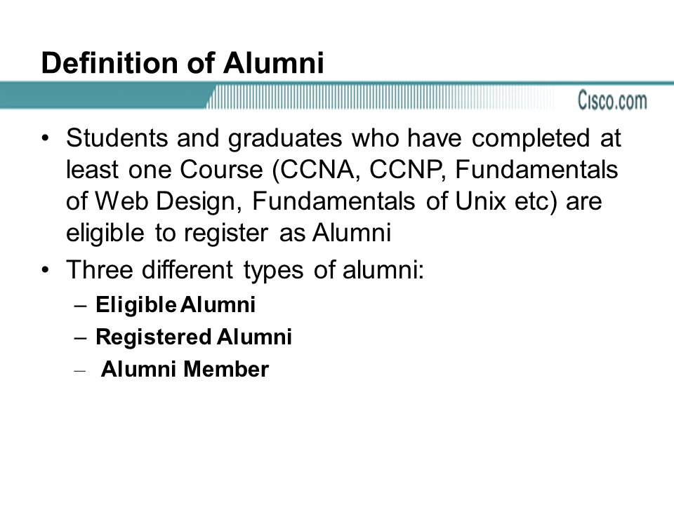 Definition of Alumni Students and graduates who have completed at least one Course (CCNA, CCNP, Fundamentals of Web Design, Fundamentals of Unix etc) are eligible to register as Alumni Three different types of alumni: –Eligible Alumni –Registered Alumni – Alumni Member