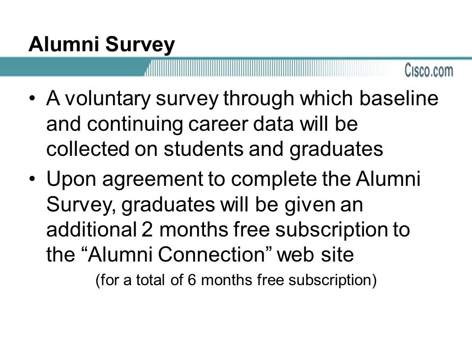 Alumni Survey A voluntary survey through which baseline and continuing career data will be collected on students and graduates Upon agreement to complete the Alumni Survey, graduates will be given an additional 2 months free subscription to the Alumni Connection web site (for a total of 6 months free subscription)