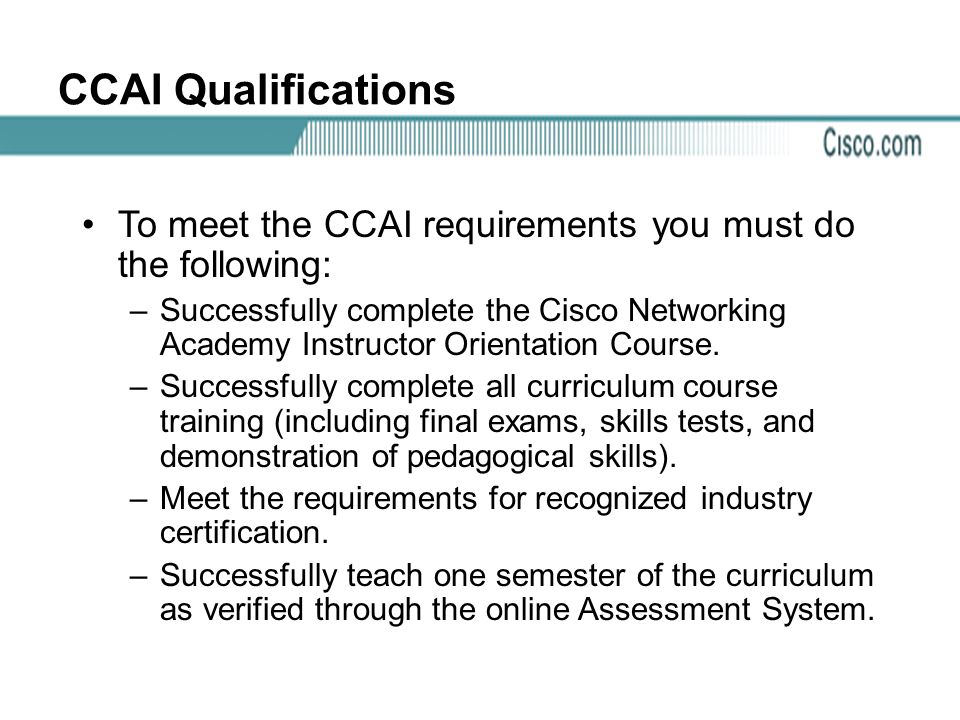 CCAI Qualifications To meet the CCAI requirements you must do the following: –Successfully complete the Cisco Networking Academy Instructor Orientation Course.