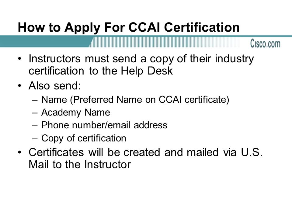 How to Apply For CCAI Certification Instructors must send a copy of their industry certification to the Help Desk Also send: –Name (Preferred Name on CCAI certificate) –Academy Name –Phone number/ address –Copy of certification Certificates will be created and mailed via U.S.