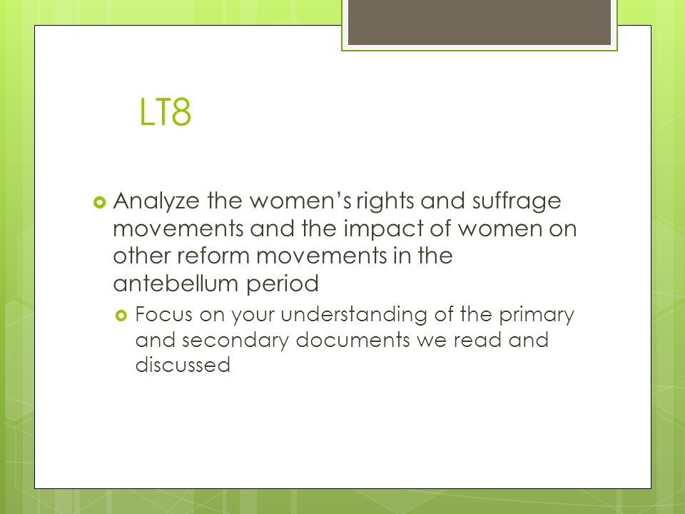 LT8  Analyze the women’s rights and suffrage movements and the impact of women on other reform movements in the antebellum period  Focus on your understanding of the primary and secondary documents we read and discussed