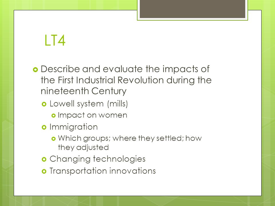 LT4  Describe and evaluate the impacts of the First Industrial Revolution during the nineteenth Century  Lowell system (mills)  Impact on women  Immigration  Which groups; where they settled; how they adjusted  Changing technologies  Transportation innovations