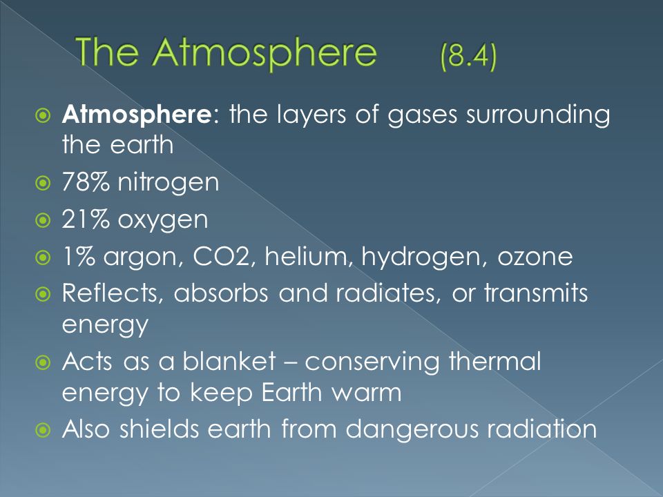  Atmosphere : the layers of gases surrounding the earth  78% nitrogen  21% oxygen  1% argon, CO2, helium, hydrogen, ozone  Reflects, absorbs and radiates, or transmits energy  Acts as a blanket – conserving thermal energy to keep Earth warm  Also shields earth from dangerous radiation