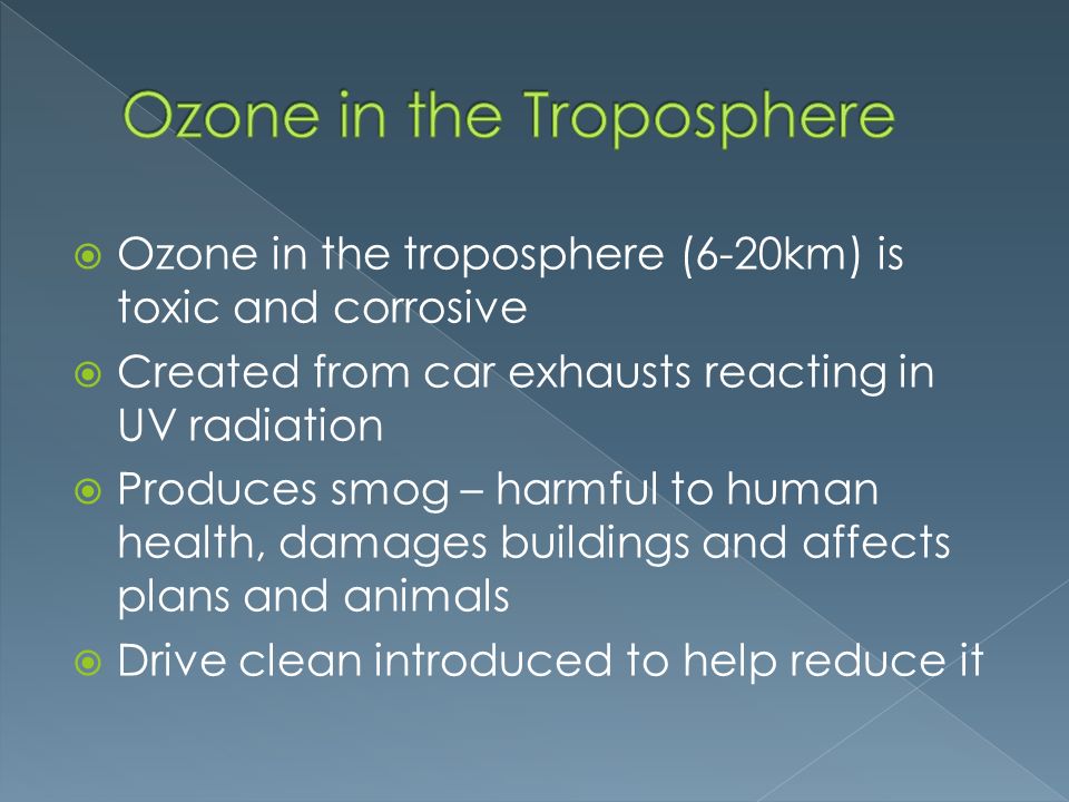  Ozone in the troposphere (6-20km) is toxic and corrosive  Created from car exhausts reacting in UV radiation  Produces smog – harmful to human health, damages buildings and affects plans and animals  Drive clean introduced to help reduce it