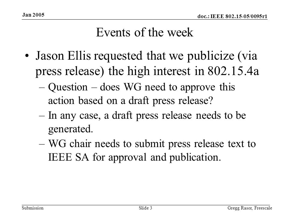 doc.: IEEE /0095r1 Submission Jan 2005 Gregg Rasor, FreescaleSlide 3 Events of the week Jason Ellis requested that we publicize (via press release) the high interest in a –Question – does WG need to approve this action based on a draft press release.