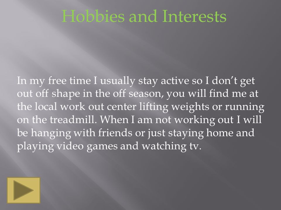 Hobbies and Interests In my free time I usually stay active so I don’t get out off shape in the off season, you will find me at the local work out center lifting weights or running on the treadmill.