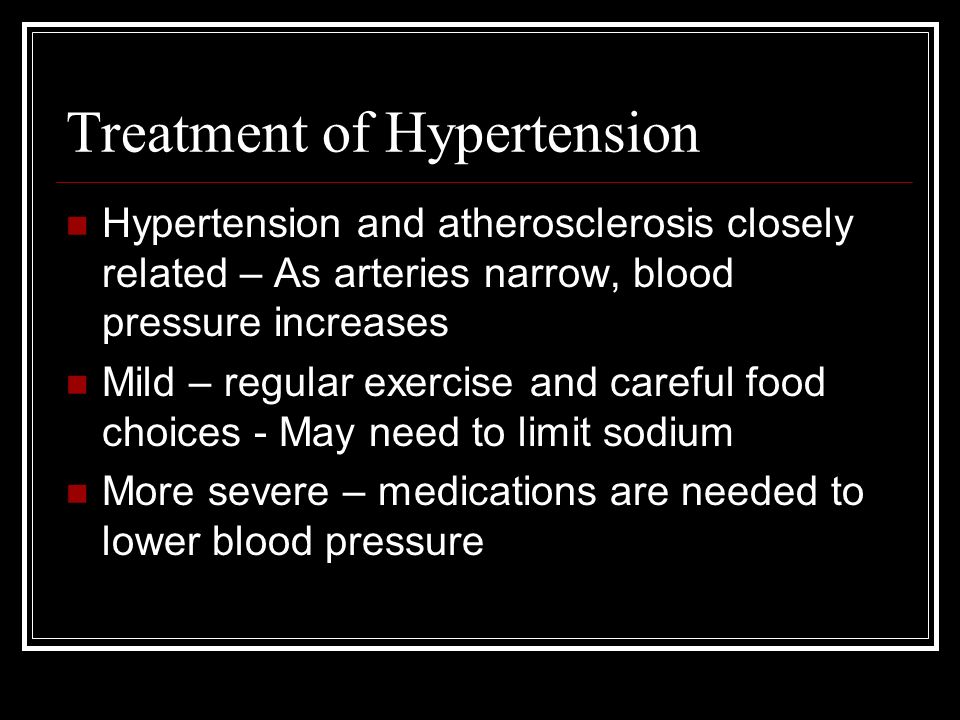 Treatment of Hypertension Hypertension and atherosclerosis closely related – As arteries narrow, blood pressure increases Mild – regular exercise and careful food choices - May need to limit sodium More severe – medications are needed to lower blood pressure