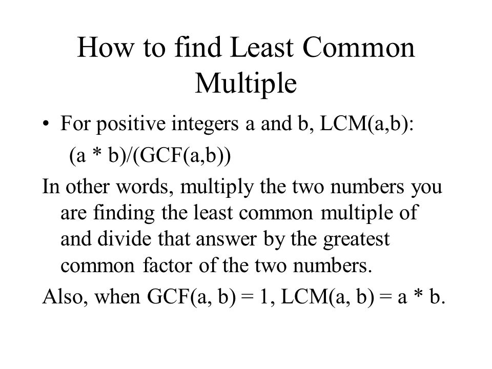 How to find Least Common Multiple For positive integers a and b, LCM(a,b): (a * b)/(GCF(a,b)) In other words, multiply the two numbers you are finding the least common multiple of and divide that answer by the greatest common factor of the two numbers.