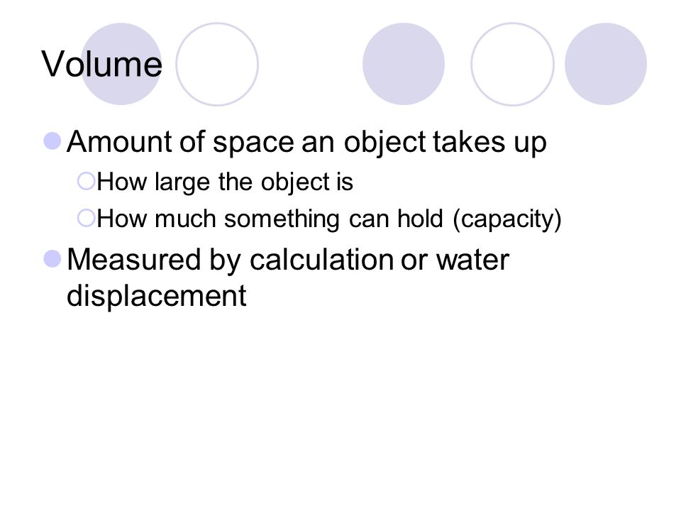 Volume Amount of space an object takes up  How large the object is  How much something can hold (capacity) Measured by calculation or water displacement