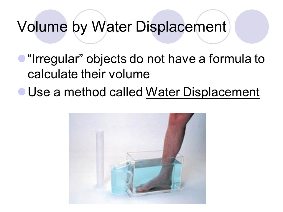 Volume by Water Displacement Irregular objects do not have a formula to calculate their volume Use a method called Water Displacement
