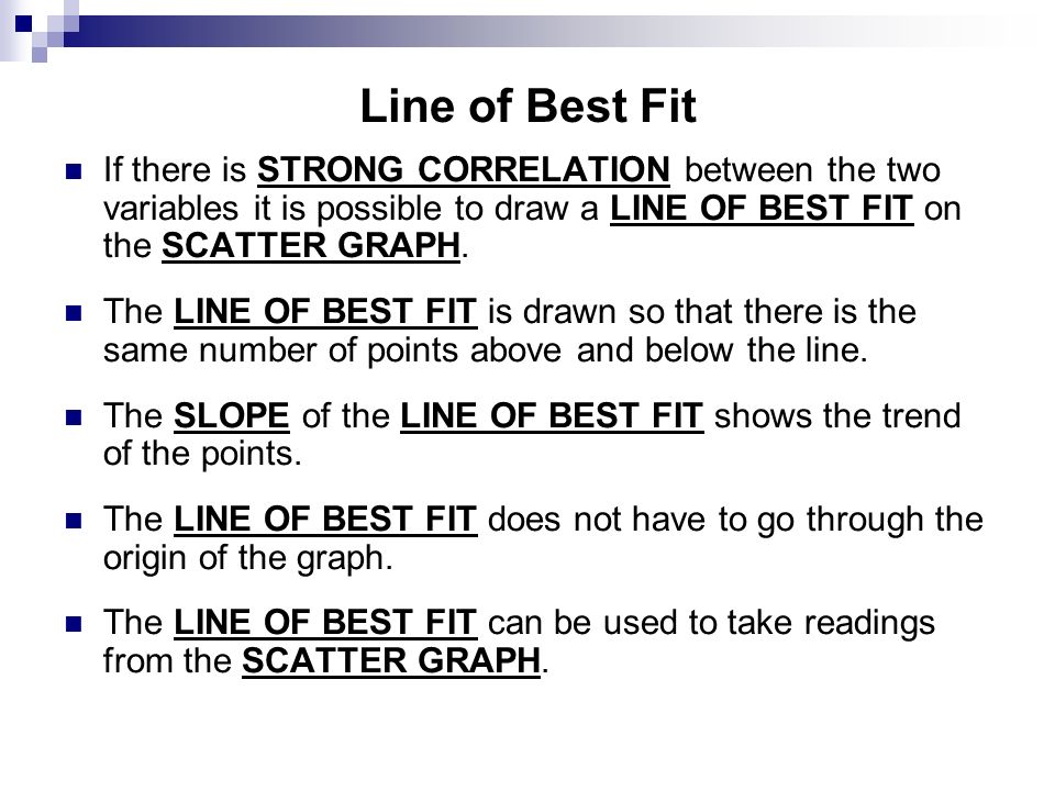 Line of Best Fit If there is STRONG CORRELATION between the two variables it is possible to draw a LINE OF BEST FIT on the SCATTER GRAPH.