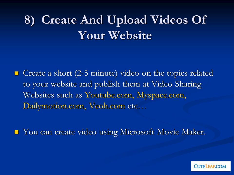8) Create And Upload Videos Of Your Website Create a short (2-5 minute) video on the topics related to your website and publish them at Video Sharing Websites such as Youtube.com, Myspace.com, Dailymotion.com, Veoh.com etc… Create a short (2-5 minute) video on the topics related to your website and publish them at Video Sharing Websites such as Youtube.com, Myspace.com, Dailymotion.com, Veoh.com etc… You can create video using Microsoft Movie Maker.