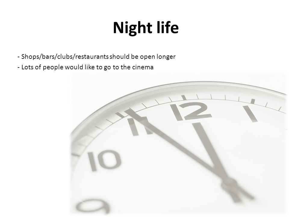 Night life - Shops/bars/clubs/restaurants should be open longer - Lots of people would like to go to the cinema