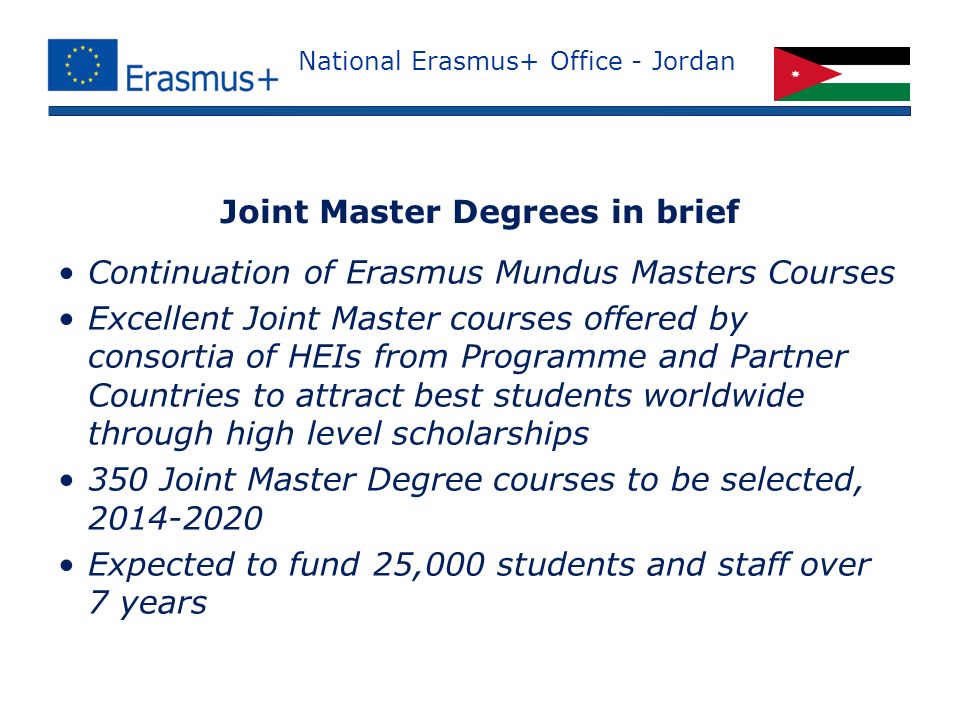 National Erasmus+ Office - Jordan Continuation of Erasmus Mundus Masters Courses Excellent Joint Master courses offered by consortia of HEIs from Programme and Partner Countries to attract best students worldwide through high level scholarships 350 Joint Master Degree courses to be selected, Expected to fund 25,000 students and staff over 7 years Joint Master Degrees in brief