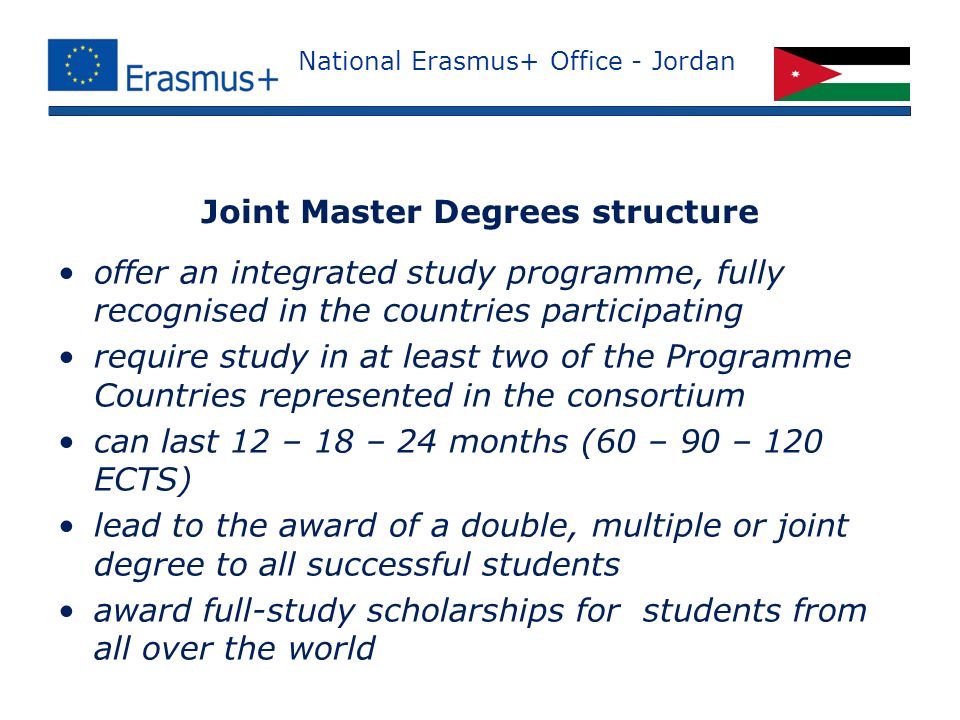 National Erasmus+ Office - Jordan offer an integrated study programme, fully recognised in the countries participating require study in at least two of the Programme Countries represented in the consortium can last 12 – 18 – 24 months (60 – 90 – 120 ECTS) lead to the award of a double, multiple or joint degree to all successful students award full-study scholarships for students from all over the world Joint Master Degrees structure