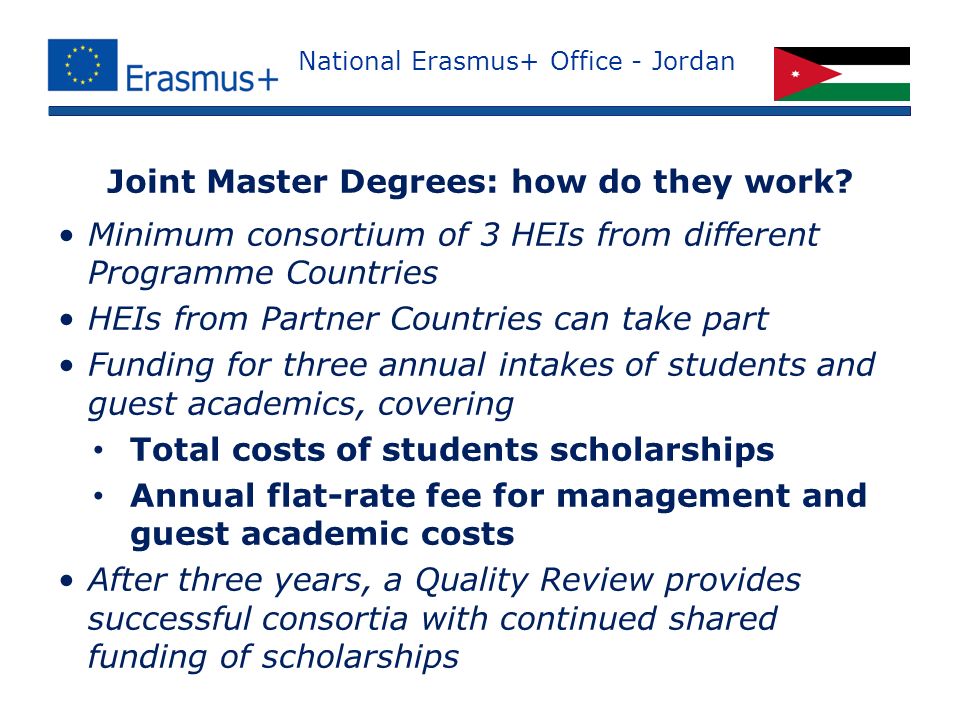 National Erasmus+ Office - Jordan Minimum consortium of 3 HEIs from different Programme Countries HEIs from Partner Countries can take part Funding for three annual intakes of students and guest academics, covering Total costs of students scholarships Annual flat-rate fee for management and guest academic costs After three years, a Quality Review provides successful consortia with continued shared funding of scholarships Joint Master Degrees: how do they work