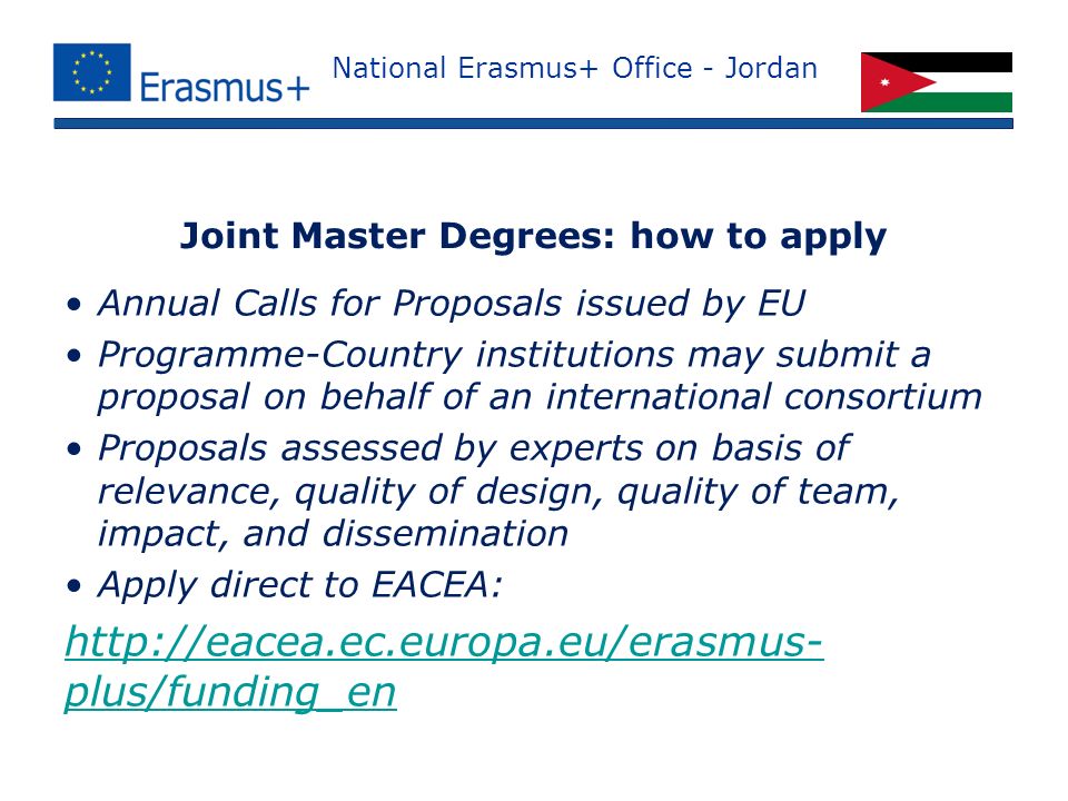 National Erasmus+ Office - Jordan Annual Calls for Proposals issued by EU Programme-Country institutions may submit a proposal on behalf of an international consortium Proposals assessed by experts on basis of relevance, quality of design, quality of team, impact, and dissemination Apply direct to EACEA:   plus/funding_en Joint Master Degrees: how to apply
