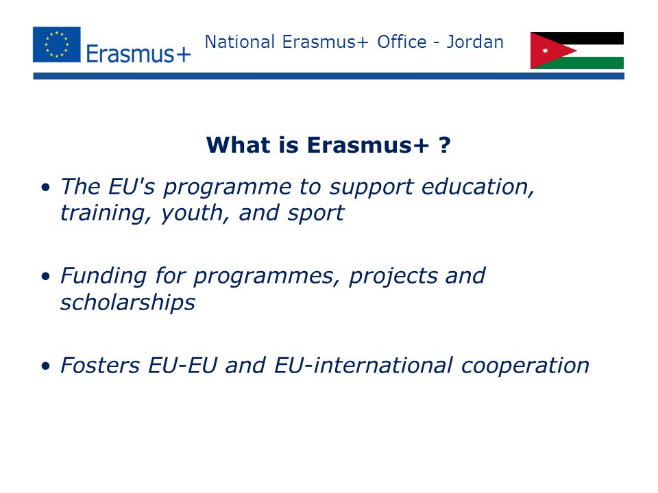 National Erasmus+ Office - Jordan The EU s programme to support education, training, youth, and sport Funding for programmes, projects and scholarships Fosters EU-EU and EU-international cooperation What is Erasmus+