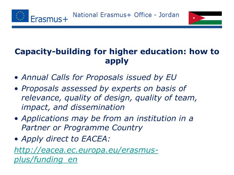 National Erasmus+ Office - Jordan Annual Calls for Proposals issued by EU Proposals assessed by experts on basis of relevance, quality of design, quality of team, impact, and dissemination Applications may be from an institution in a Partner or Programme Country Apply direct to EACEA:   plus/funding_en Capacity-building for higher education: how to apply