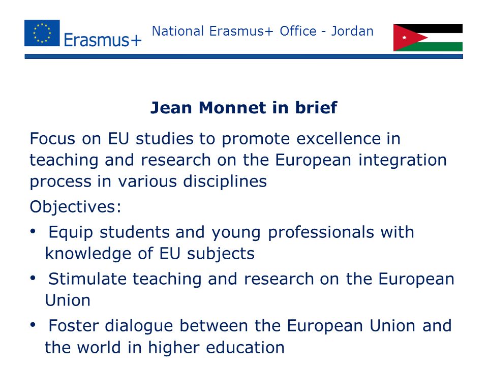 National Erasmus+ Office - Jordan Focus on EU studies to promote excellence in teaching and research on the European integration process in various disciplines Objectives: Equip students and young professionals with knowledge of EU subjects Stimulate teaching and research on the European Union Foster dialogue between the European Union and the world in higher education Jean Monnet in brief