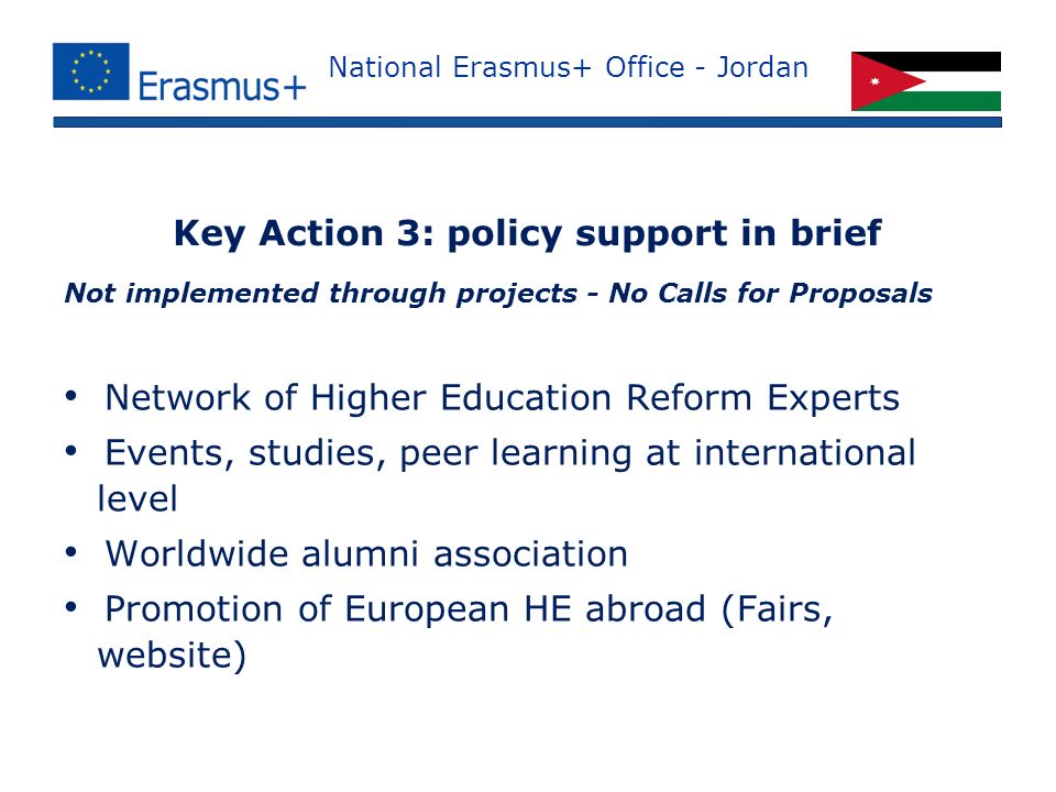 National Erasmus+ Office - Jordan Not implemented through projects - No Calls for Proposals Network of Higher Education Reform Experts Events, studies, peer learning at international level Worldwide alumni association Promotion of European HE abroad (Fairs, website) Key Action 3: policy support in brief