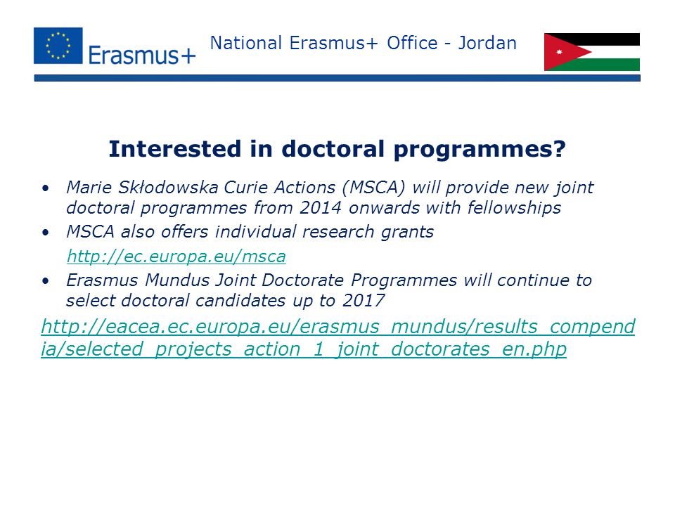 National Erasmus+ Office - Jordan Marie Skłodowska Curie Actions (MSCA) will provide new joint doctoral programmes from 2014 onwards with fellowships MSCA also offers individual research grants   Erasmus Mundus Joint Doctorate Programmes will continue to select doctoral candidates up to ia/selected_projects_action_1_joint_doctorates_en.php Interested in doctoral programmes