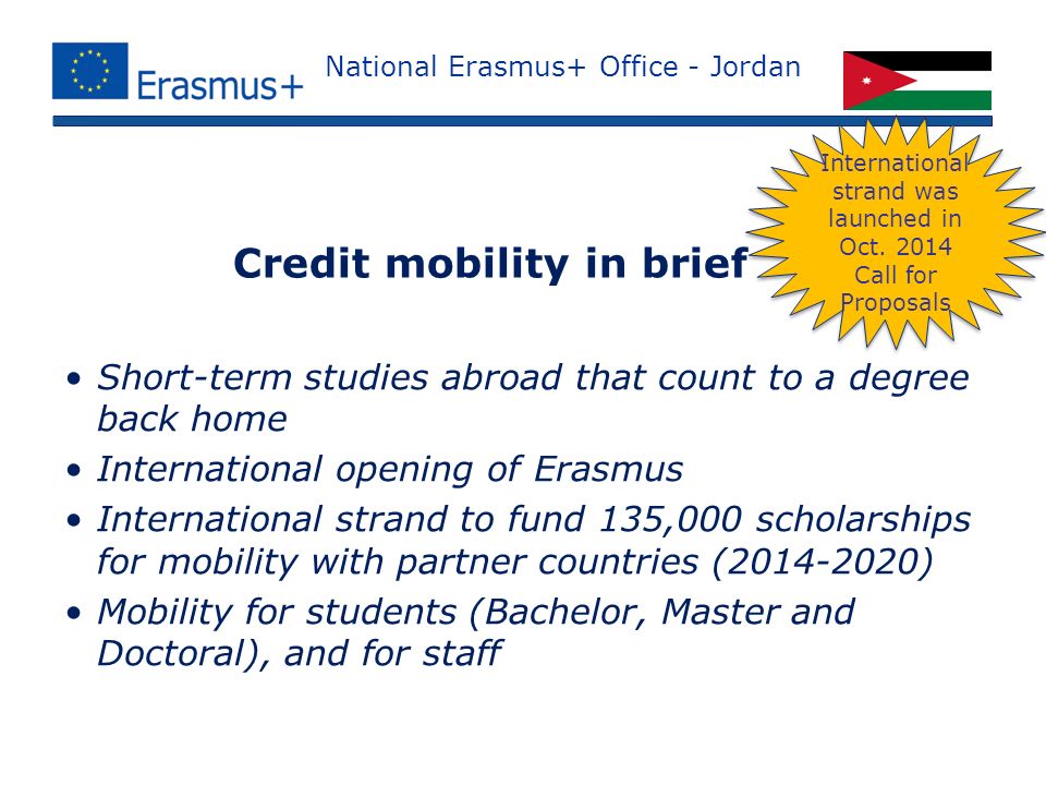National Erasmus+ Office - Jordan Short-term studies abroad that count to a degree back home International opening of Erasmus International strand to fund 135,000 scholarships for mobility with partner countries ( ) Mobility for students (Bachelor, Master and Doctoral), and for staff Credit mobility in brief International strand was launched in Oct.