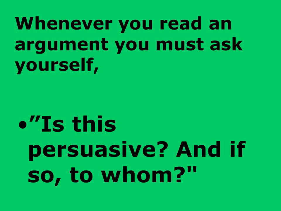 Whenever you read an argument you must ask yourself, Is this persuasive And if so, to whom