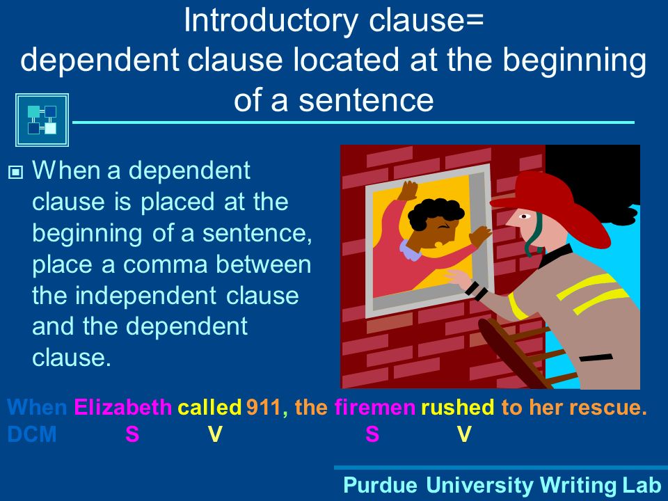 Purdue University Writing Lab Introductory clause= dependent clause located at the beginning of a sentence When a dependent clause is placed at the beginning of a sentence, place a comma between the independent clause and the dependent clause.