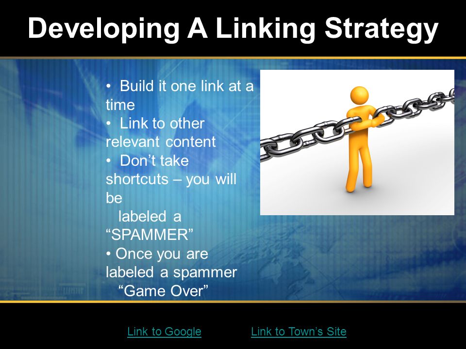 Developing A Linking Strategy Build it one link at a time Link to other relevant content Don’t take shortcuts – you will be labeled a SPAMMER Once you are labeled a spammer Game Over Link to GoogleLink to Google Link to Town’s SiteLink to Town’s Site