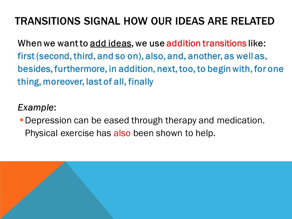 TRANSITIONS SIGNAL HOW OUR IDEAS ARE RELATED When we want to add ideas, we use addition transitions like: first (second, third, and so on), also, and, another, as well as, besides, furthermore, in addition, next, too, to begin with, for one thing, moreover, last of all, finally Example:  Depression can be eased through therapy and medication.