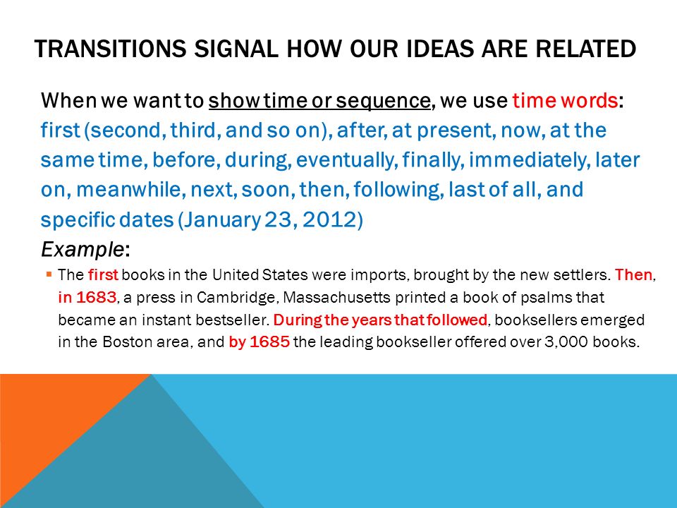 TRANSITIONS SIGNAL HOW OUR IDEAS ARE RELATED When we want to show time or sequence, we use time words: first (second, third, and so on), after, at present, now, at the same time, before, during, eventually, finally, immediately, later on, meanwhile, next, soon, then, following, last of all, and specific dates (January 23, 2012) Example:  The first books in the United States were imports, brought by the new settlers.