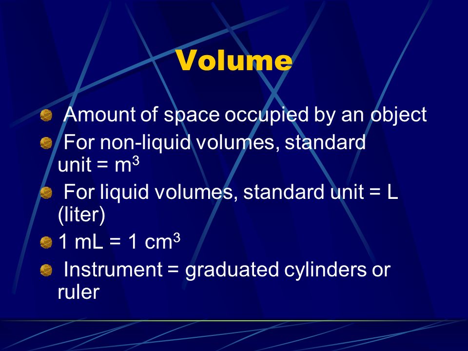 Volume Amount of space occupied by an object For non-liquid volumes, standard unit = m 3 For liquid volumes, standard unit = L (liter) 1 mL = 1 cm 3 Instrument = graduated cylinders or ruler