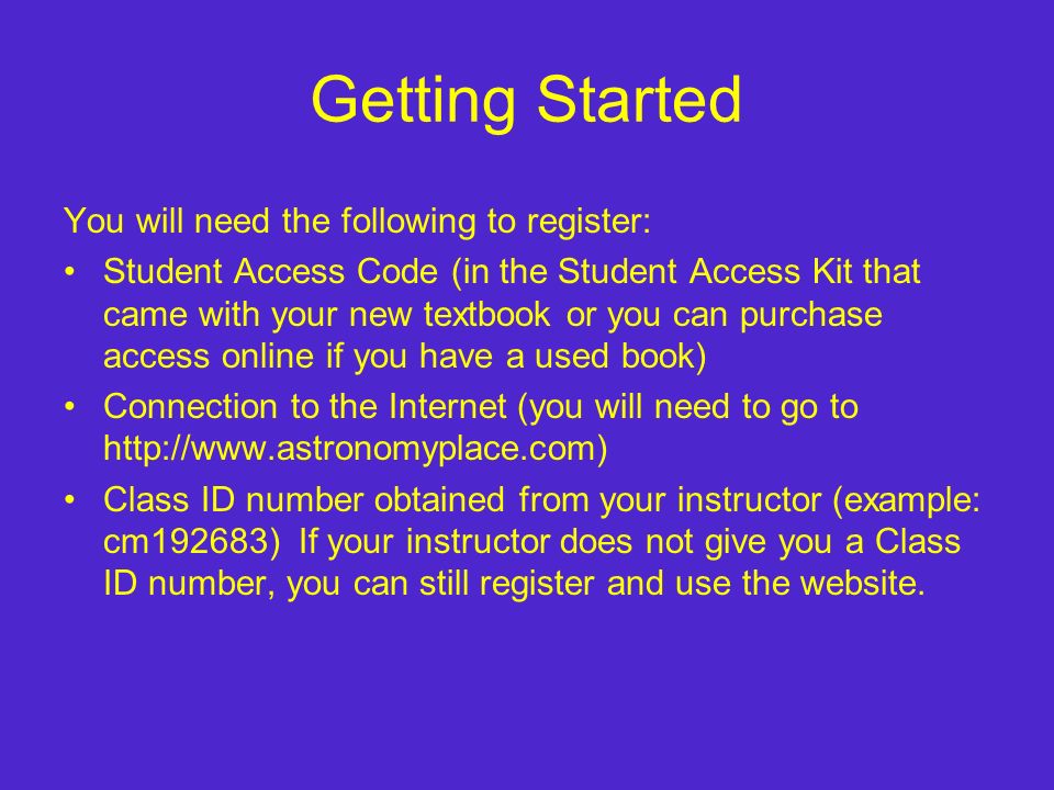 Getting Started You will need the following to register: Student Access Code (in the Student Access Kit that came with your new textbook or you can purchase access online if you have a used book) Connection to the Internet (you will need to go to   Class ID number obtained from your instructor (example: cm192683) If your instructor does not give you a Class ID number, you can still register and use the website.