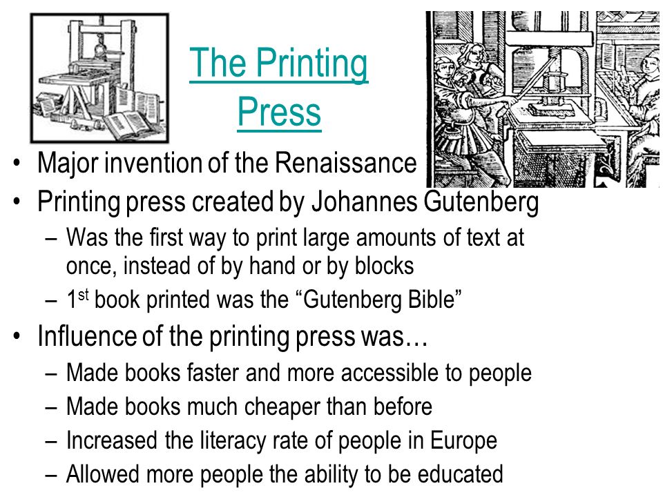 The Printing Press Major invention of the Renaissance Printing press created by Johannes Gutenberg –Was the first way to print large amounts of text at once, instead of by hand or by blocks –1 st book printed was the Gutenberg Bible Influence of the printing press was… –Made books faster and more accessible to people –Made books much cheaper than before –Increased the literacy rate of people in Europe –Allowed more people the ability to be educated