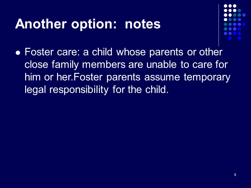 8 Another option: notes Foster care: a child whose parents or other close family members are unable to care for him or her.Foster parents assume temporary legal responsibility for the child.