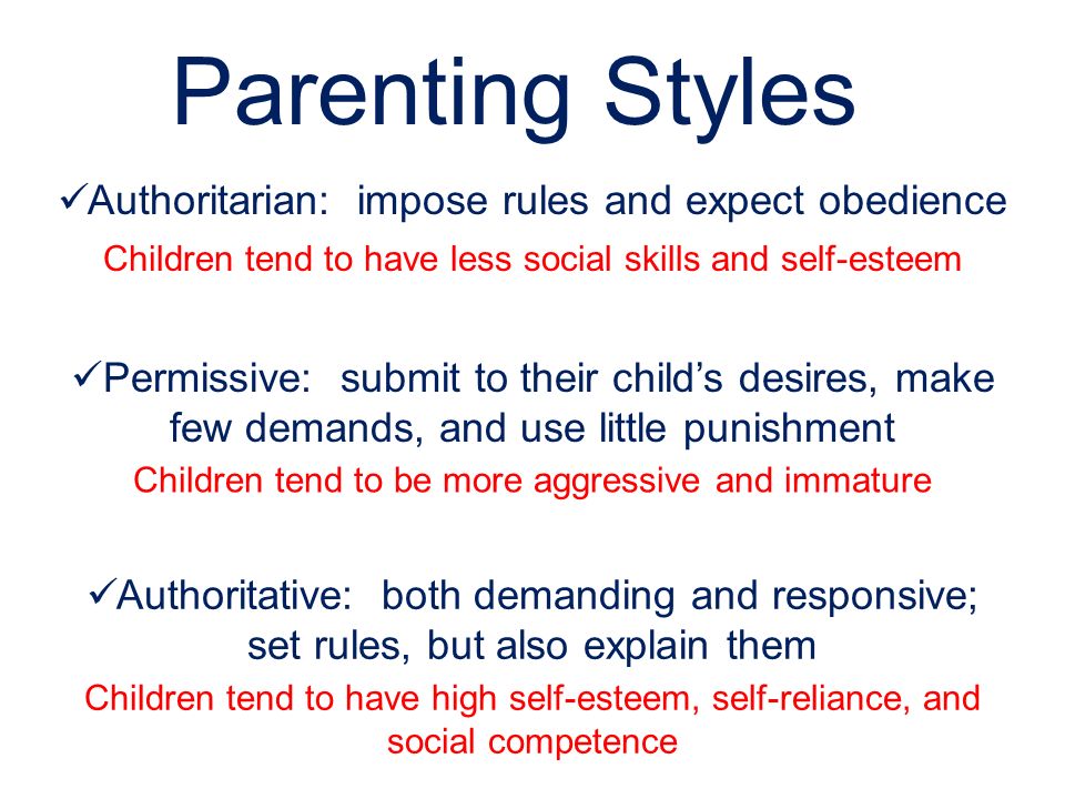 Parenting Styles Authoritarian: impose rules and expect obedience Permissive: submit to their child’s desires, make few demands, and use little punishment Authoritative: both demanding and responsive; set rules, but also explain them Children tend to have high self-esteem, self-reliance, and social competence Children tend to have less social skills and self-esteem Children tend to be more aggressive and immature
