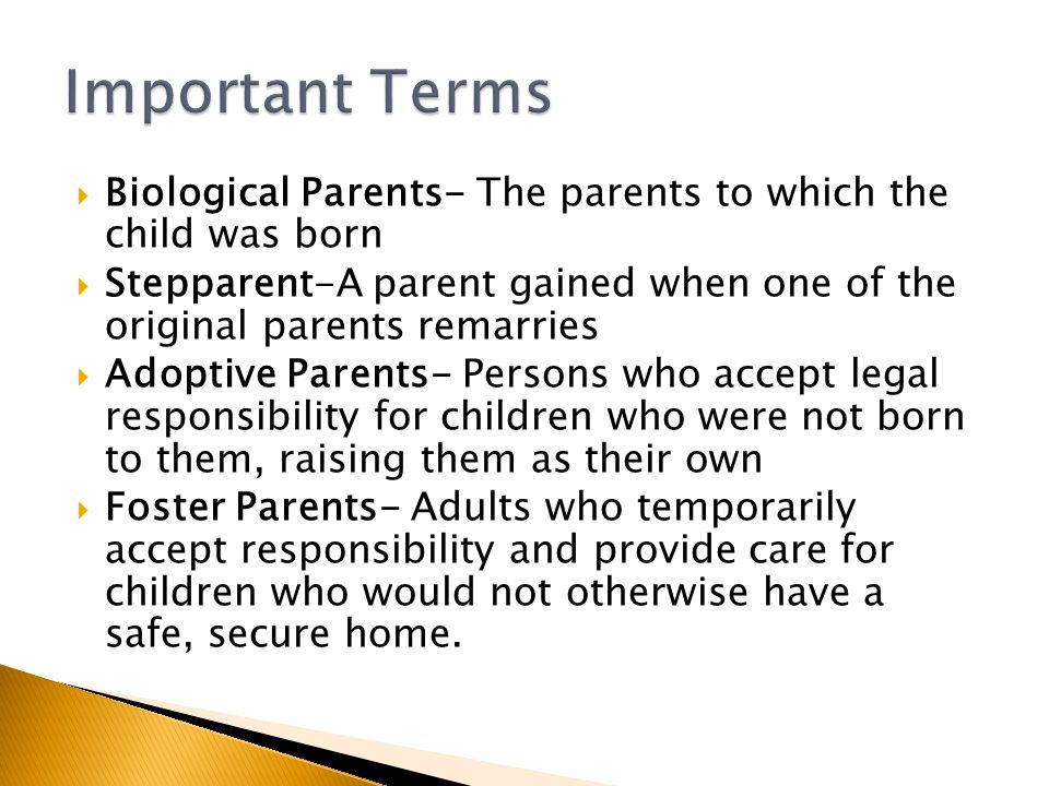  Biological Parents- The parents to which the child was born  Stepparent-A parent gained when one of the original parents remarries  Adoptive Parents- Persons who accept legal responsibility for children who were not born to them, raising them as their own  Foster Parents- Adults who temporarily accept responsibility and provide care for children who would not otherwise have a safe, secure home.