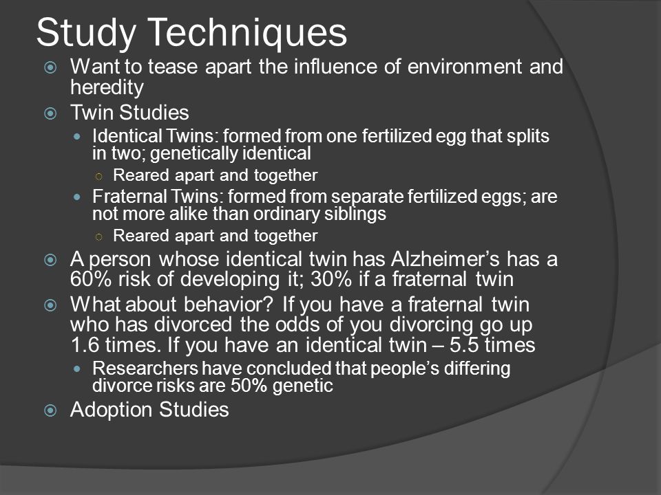 Study Techniques  Want to tease apart the influence of environment and heredity  Twin Studies Identical Twins: formed from one fertilized egg that splits in two; genetically identical ○ Reared apart and together Fraternal Twins: formed from separate fertilized eggs; are not more alike than ordinary siblings ○ Reared apart and together  A person whose identical twin has Alzheimer’s has a 60% risk of developing it; 30% if a fraternal twin  What about behavior.