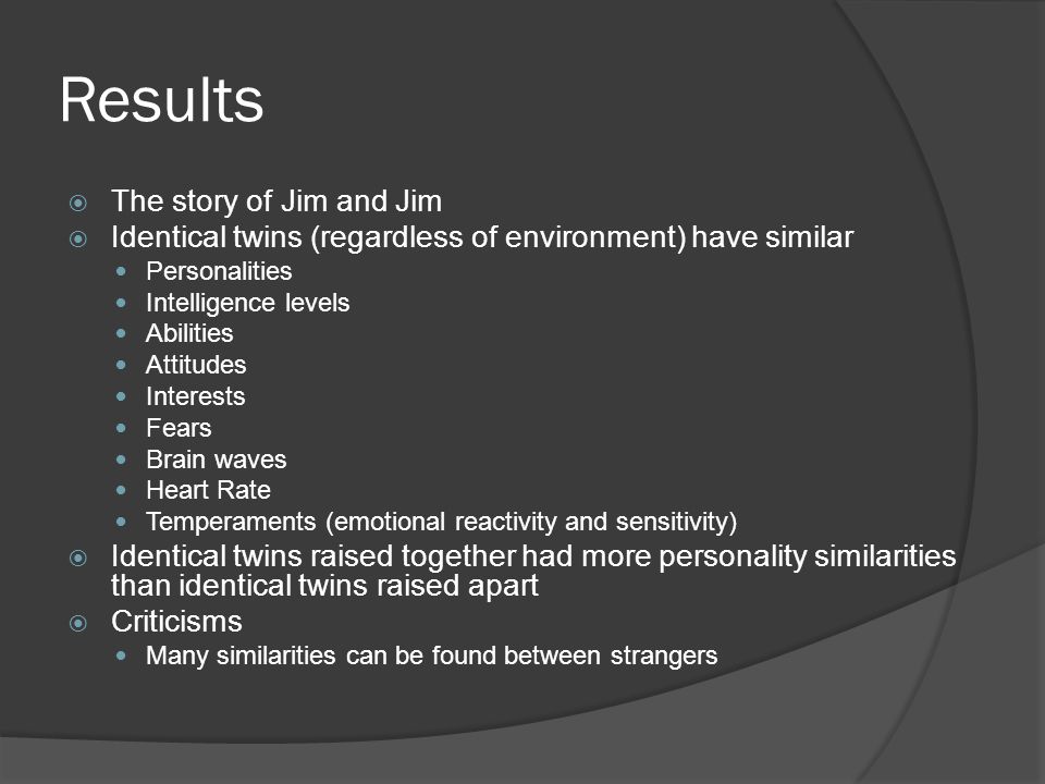 Results  The story of Jim and Jim  Identical twins (regardless of environment) have similar Personalities Intelligence levels Abilities Attitudes Interests Fears Brain waves Heart Rate Temperaments (emotional reactivity and sensitivity)  Identical twins raised together had more personality similarities than identical twins raised apart  Criticisms Many similarities can be found between strangers