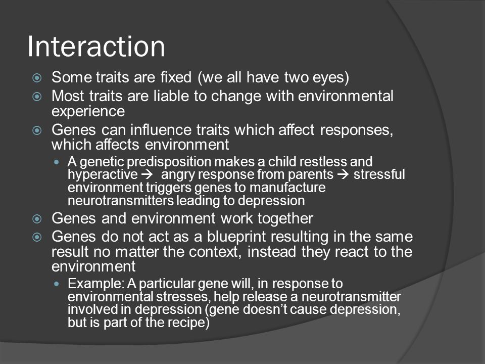 Interaction  Some traits are fixed (we all have two eyes)  Most traits are liable to change with environmental experience  Genes can influence traits which affect responses, which affects environment A genetic predisposition makes a child restless and hyperactive  angry response from parents  stressful environment triggers genes to manufacture neurotransmitters leading to depression  Genes and environment work together  Genes do not act as a blueprint resulting in the same result no matter the context, instead they react to the environment Example: A particular gene will, in response to environmental stresses, help release a neurotransmitter involved in depression (gene doesn’t cause depression, but is part of the recipe)