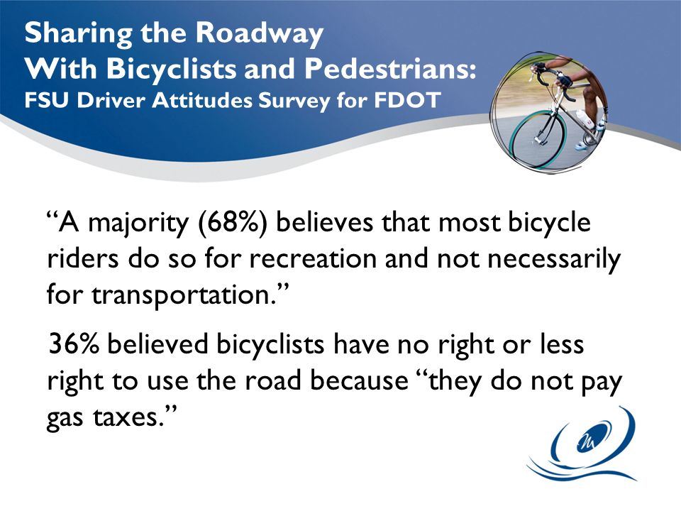 Sharing the Roadway With Bicyclists and Pedestrians: FSU Driver Attitudes Survey for FDOT A majority (68%) believes that most bicycle riders do so for recreation and not necessarily for transportation. 36% believed bicyclists have no right or less right to use the road because they do not pay gas taxes.