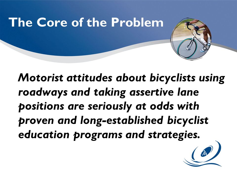 The Core of the Problem Motorist attitudes about bicyclists using roadways and taking assertive lane positions are seriously at odds with proven and long-established bicyclist education programs and strategies.